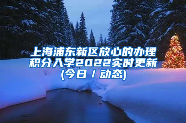 上海浦东新区放心的办理积分入学2022实时更新(今日／动态)