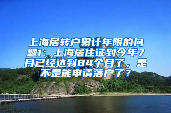 上海居转户累计年限的问题1：上海居住证到今年7月已经达到84个月了，是不是能申请落户了？