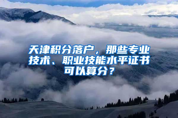 天津积分落户，那些专业技术、职业技能水平证书可以算分？