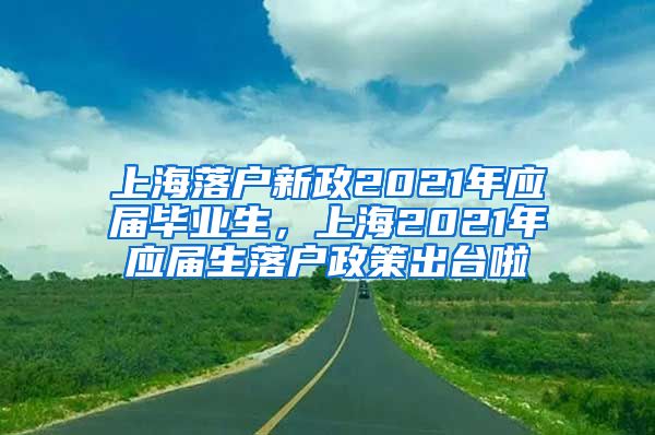 上海落户新政2021年应届毕业生，上海2021年应届生落户政策出台啦