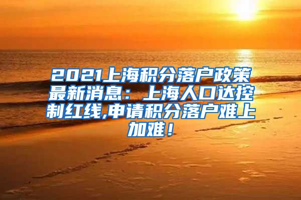 2021上海积分落户政策最新消息：上海人口达控制红线,申请积分落户难上加难！