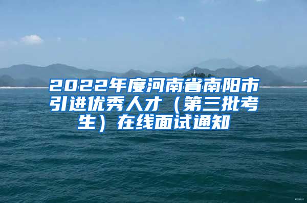 2022年度河南省南阳市引进优秀人才（第三批考生）在线面试通知