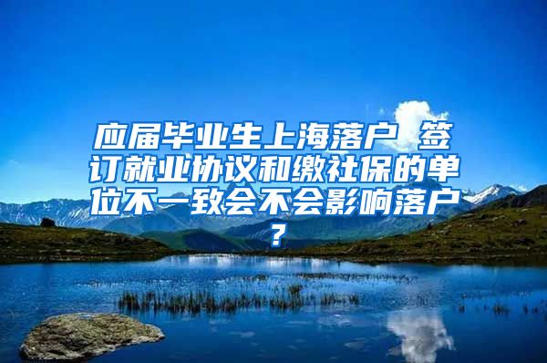 应届毕业生上海落户 签订就业协议和缴社保的单位不一致会不会影响落户？