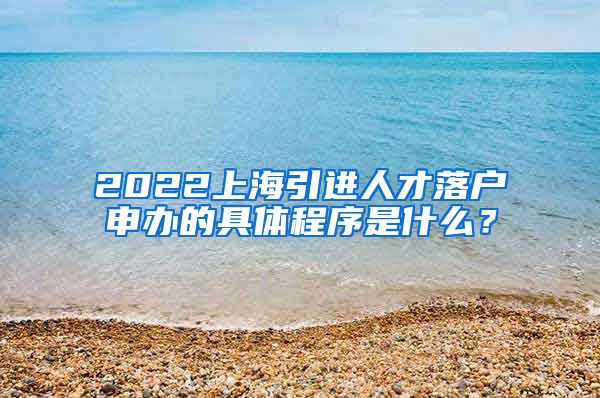 2022上海引进人才落户申办的具体程序是什么？
