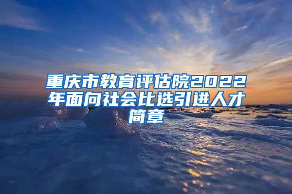 重庆市教育评估院2022年面向社会比选引进人才简章