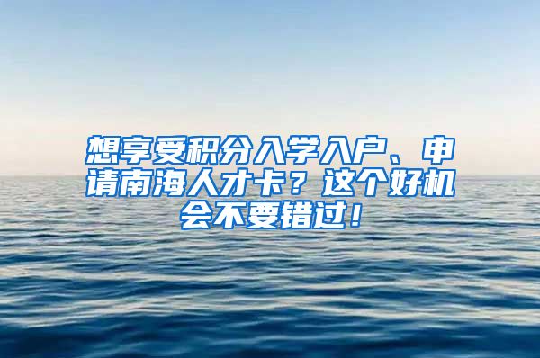 想享受积分入学入户、申请南海人才卡？这个好机会不要错过！