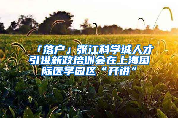 「落户」张江科学城人才引进新政培训会在上海国际医学园区“开讲”