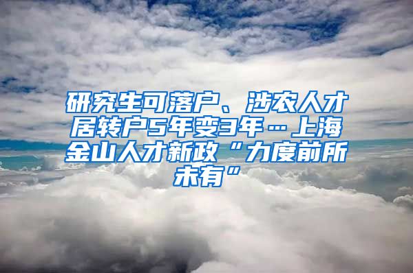 研究生可落户、涉农人才居转户5年变3年…上海金山人才新政“力度前所未有”