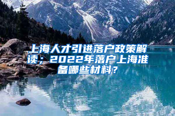 上海人才引进落户政策解读；2022年落户上海准备哪些材料？