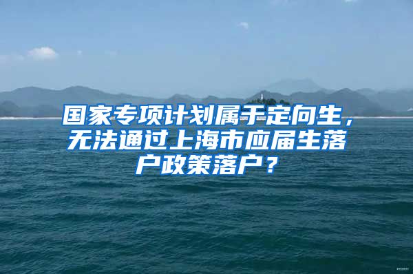 国家专项计划属于定向生，无法通过上海市应届生落户政策落户？