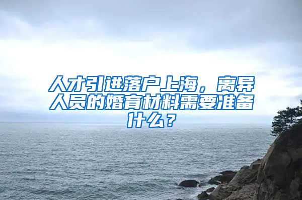 人才引进落户上海，离异人员的婚育材料需要准备什么？