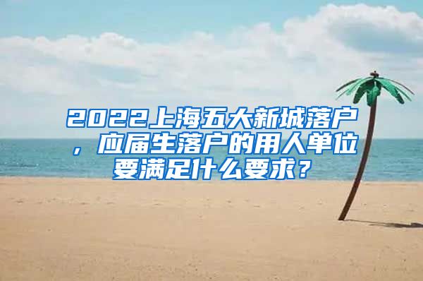 2022上海五大新城落户，应届生落户的用人单位要满足什么要求？