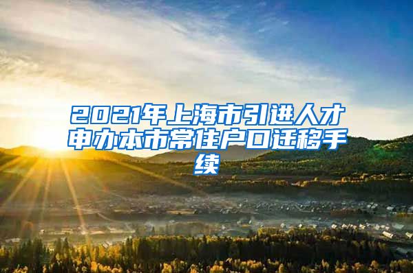 2021年上海市引进人才申办本市常住户口迁移手续