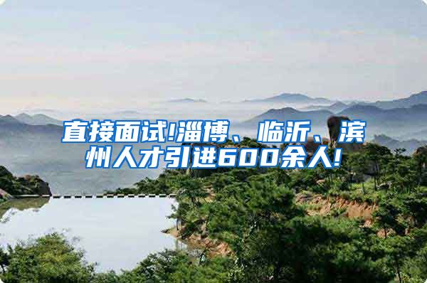 直接面试!淄博、临沂、滨州人才引进600余人!