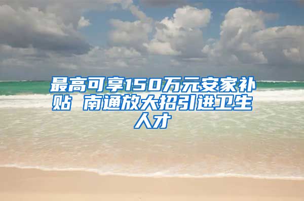 最高可享150万元安家补贴 南通放大招引进卫生人才