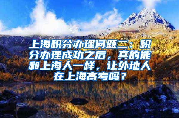 上海积分办理问题二：积分办理成功之后，真的能和上海人一样，让外地人在上海高考吗？