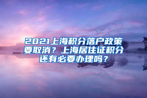 2021上海积分落户政策要取消？上海居住证积分还有必要办理吗？