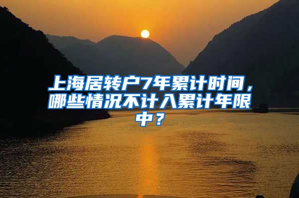 上海居转户7年累计时间，哪些情况不计入累计年限中？