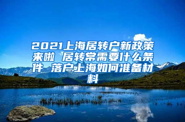 2021上海居转户新政策来啦 居转常需要什么条件 落户上海如何准备材料