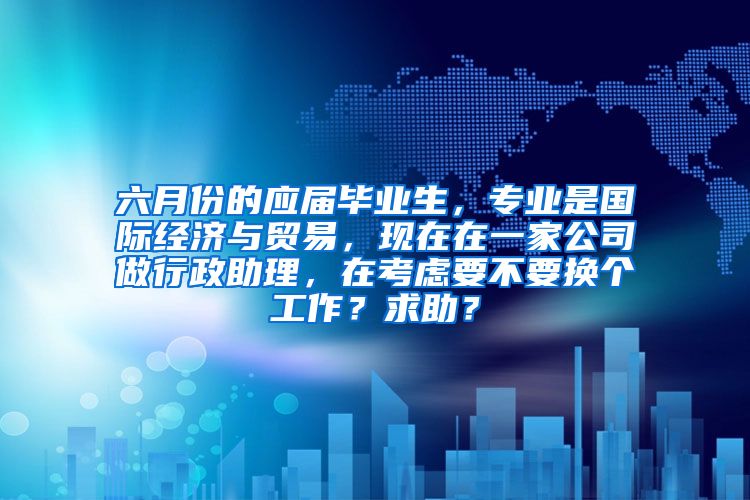 六月份的应届毕业生，专业是国际经济与贸易，现在在一家公司做行政助理，在考虑要不要换个工作？求助？