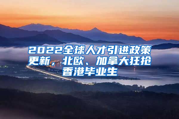 2022全球人才引进政策更新，北欧、加拿大狂抢香港毕业生