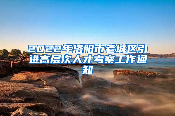 2022年洛阳市老城区引进高层次人才考察工作通知