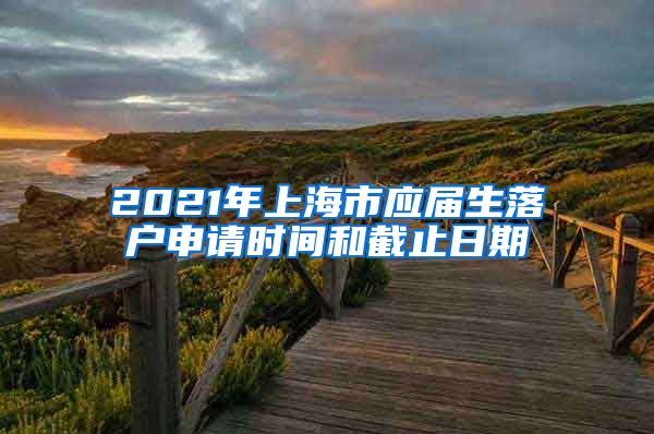 2021年上海市应届生落户申请时间和截止日期