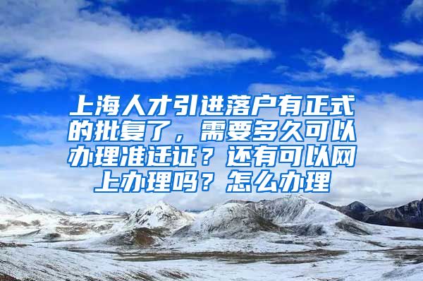 上海人才引进落户有正式的批复了，需要多久可以办理准迁证？还有可以网上办理吗？怎么办理