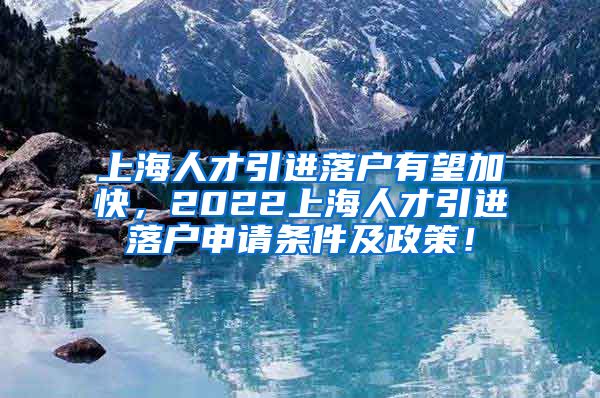 上海人才引进落户有望加快，2022上海人才引进落户申请条件及政策！