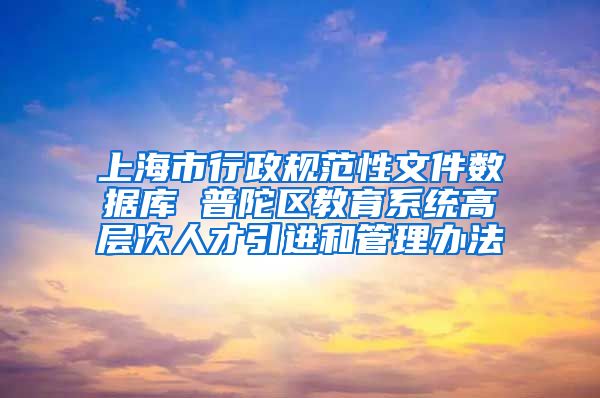 上海市行政规范性文件数据库 普陀区教育系统高层次人才引进和管理办法