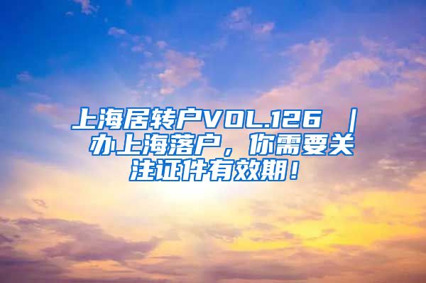 上海居转户VOL.126 ｜ 办上海落户，你需要关注证件有效期！