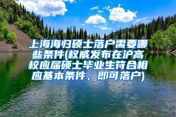 上海海归硕士落户需要哪些条件(权威发布在沪高校应届硕士毕业生符合相应基本条件，即可落户)