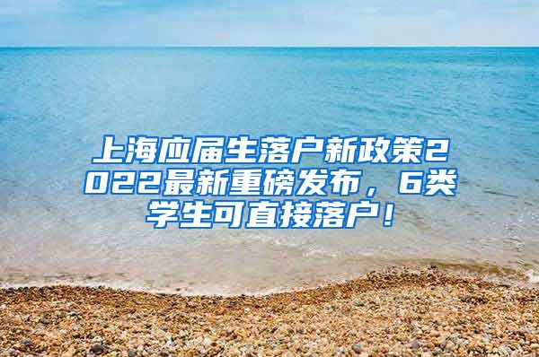 上海应届生落户新政策2022最新重磅发布，6类学生可直接落户！
