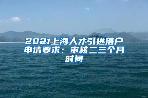 2021上海人才引进落户申请要求：审核二三个月时间