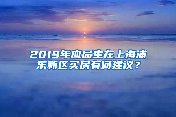 2019年应届生在上海浦东新区买房有何建议？