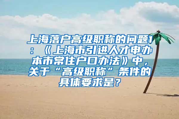 上海落户高级职称的问题1：《上海市引进人才申办本市常住户口办法》中，关于“高级职称”条件的具体要求是？