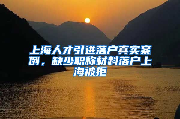 上海人才引进落户真实案例，缺少职称材料落户上海被拒