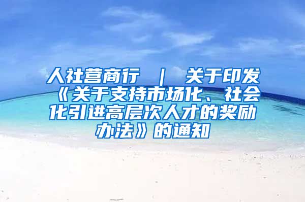 人社营商行 ｜ 关于印发《关于支持市场化、社会化引进高层次人才的奖励办法》的通知