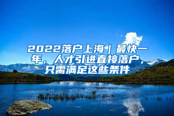 2022落户上海｜最快一年，人才引进直接落户，只需满足这些条件