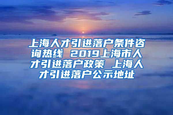 上海人才引进落户条件咨询热线 2019上海市人才引进落户政策 上海人才引进落户公示地址