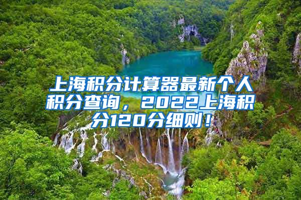 上海积分计算器最新个人积分查询，2022上海积分120分细则！