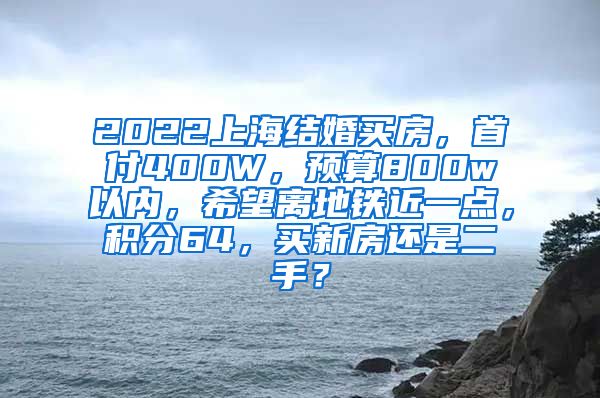 2022上海结婚买房，首付400W，预算800w以内，希望离地铁近一点，积分64，买新房还是二手？