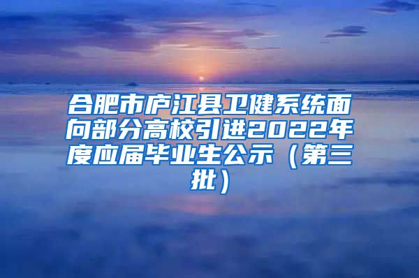 合肥市庐江县卫健系统面向部分高校引进2022年度应届毕业生公示（第三批）