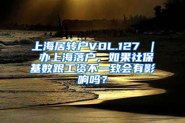 上海居转户VOL.127 ｜ 办上海落户，如果社保基数跟工资不一致会有影响吗？