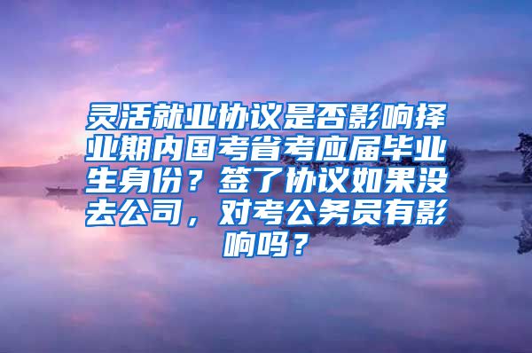 灵活就业协议是否影响择业期内国考省考应届毕业生身份？签了协议如果没去公司，对考公务员有影响吗？