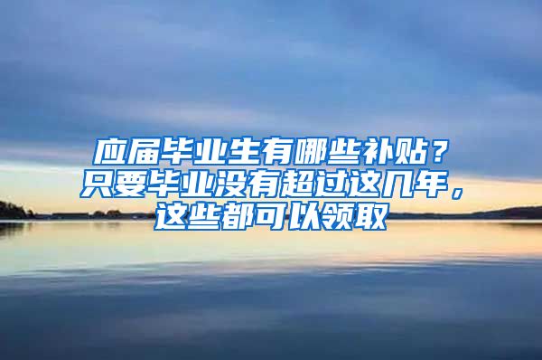 应届毕业生有哪些补贴？只要毕业没有超过这几年，这些都可以领取