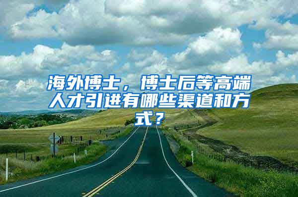 海外博士，博士后等高端人才引进有哪些渠道和方式？