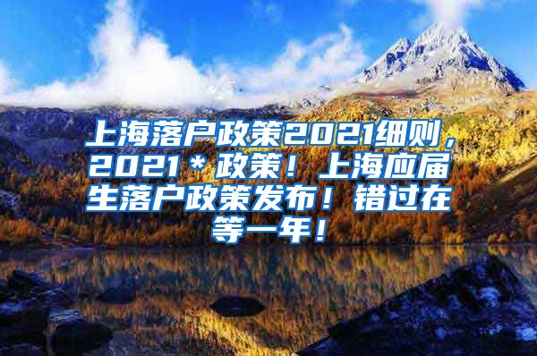 上海落户政策2021细则，2021＊政策！上海应届生落户政策发布！错过在等一年！