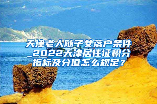 天津老人随子女落户条件_2022天津居住证积分指标及分值怎么规定？