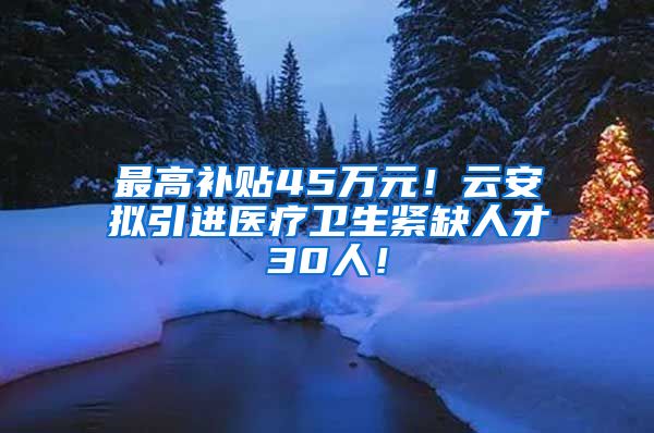 最高补贴45万元！云安拟引进医疗卫生紧缺人才30人！